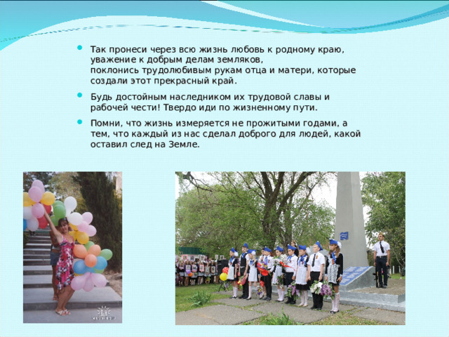 Так пронеси через всю жизнь любовь к родному краю, уважение к добрым делам земляков,  поклонись трудолюбивым рукам отца и матери, которые создали этот прекрасный край. Будь достойным наследником их трудовой славы и рабочей чести! Твердо иди по жизненному пути. Помни, что жизнь измеряется не прожитыми годами, а тем, что каждый из нас сделал доброго для людей, какой оставил след на Земле. 