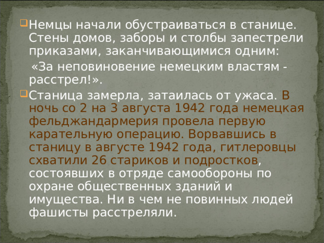 Немцы начали обустраиваться в станице. Стены домов, заборы и столбы запестрели приказами, заканчивающимися одним:  «За неповиновение немецким властям - расстрел!». Станица замерла, затаилась от ужаса. В ночь со 2 на 3 августа 1942 года немецкая фельджандармерия провела первую карательную операцию. Ворвавшись в станицу в августе 1942 года, гитлеровцы схватили 26 стариков и подростков , состоявших в отряде самообороны по охране общественных зданий и имущества. Ни в чем не повинных людей фашисты расстреляли.  