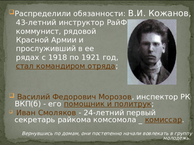 Распределили обязанности: В.И. Кожанов,  43-летний инструктор РайФО,  коммунист, рядовой  Красной Армии и  прослуживший в ее  рядах с 1918 по 1921 год,  стал командиром отряда ;    Василий Федорович Морозов , инспектор РК ВКП(б) - его помощник и политрук ;  Иван Смоляков - 24-летний первый секретарь райкома комсомола _ комиссар .   Вернувшись по домам, они постепенно начали вовлекать в группу молодежь. 