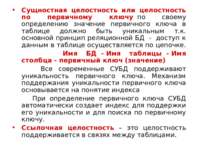 Сущностная целостность или целостность по первичному ключу   по своему определению значение первичного ключа в таблице должно быть уникальным т.к. основной принцип реляционной БД - доступ к данным в таблице осуществляется по цепочке.  Имя БД  -   Имя таблицы  - Имя столбца -   первичный ключ (значение)  Все современные СУБД поддерживают уникальность первичного ключа. Механизм поддержания уникальности первичного ключа основывается на понятие индекса  При определение первичного ключа СУБД автоматически создает индекс для поддержки его уникальности и для поиска по первичному ключу. Ссылочная целостность – это целостность поддерживается в связях между таблицами. 