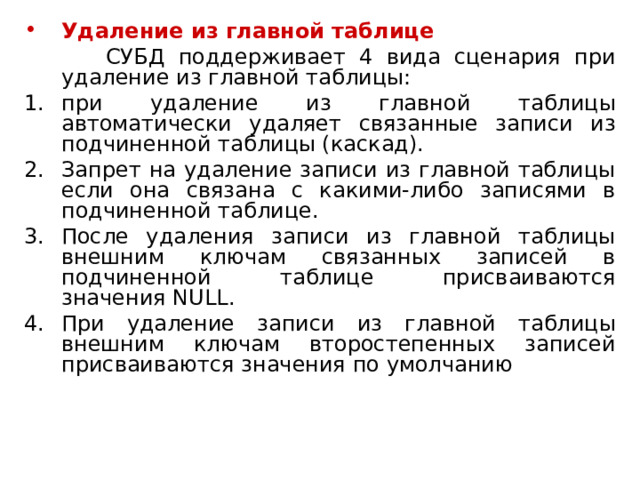 Удаление из главной таблице  СУБД  поддерживает 4 вида сценария при удаление из главной таблицы: при удаление из главной таблицы автоматически удаляет связанные записи из подчиненной таблицы (каскад). Запрет на удаление записи из главной таблицы если она связана с какими-либо записями в подчиненной таблице. После удаления записи из главной таблицы внешним ключам связанных записей в подчиненной таблице присваиваются значения  NULL . При удаление записи из главной таблицы внешним ключам второстепенных записей присваиваются значения по умолчанию 