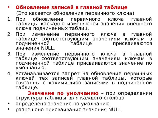 Обновление записей в главной таблице  (Это касается обновления первичного ключа) При обновление первичного ключа главной таблицы  каскадно изменяются значения внешнего ключа подчиненных таблиц. При изменение первичного ключа в главной таблице соответствующим значениям ключам в подчиненной таблице присваиваются значения  NULL . При изменение первичного ключа в главной таблице соответствующим значениям ключам в подчиненной таблице присваиваются значение по умолчанию. Устанавливается запрет на обновление первичных ключей тех записей главной таблицы, которые связанны с какими-либо записями в подчиненной таблице.  Значение по умолчанию – при определении структуры таблицы  для каждого столбца определено значение по умолчанию разрешено присваивание значения  NULL 