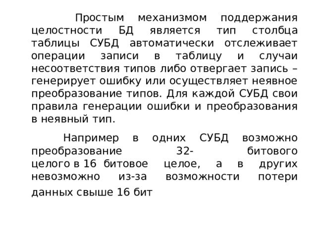  Простым механизмом поддержания целостности БД является тип столбца таблицы СУБД автоматически отслеживает операции записи в таблицу и случаи несоответствия типов либо отвергает запись – генерирует ошибку или осуществляет неявное преобразование типов. Для каждой СУБД свои правила генерации ошибки и преобразования в неявный тип.  Например в одних СУБД возможно преобразование 32- битового целого в   16  битовое целое, а в других невозможно из-за возможности потери данных свыше 16 бит   