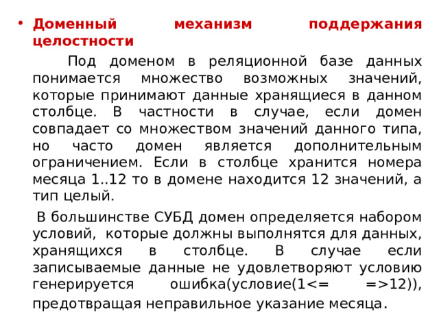 Доменный механизм поддержания целостности   Под доменом в реляционной базе данных понимается множество возможных значений, которые принимают данные хранящиеся в данном столбце. В частности в случае, если домен совпадает со множеством значений данного типа, но часто домен является дополнительным ограничением. Если в столбце хранится номера месяца 1..12 то в домене находится 12 значений, а тип целый.  В большинстве СУБД домен определяется набором условий,  которые должны выполнятся для данных, хранящихся в столбце. В случае если записываемые данные не удовлетворяют условию генерируется ошибка(условие(112)), предотвращая неправильное указание месяца . 