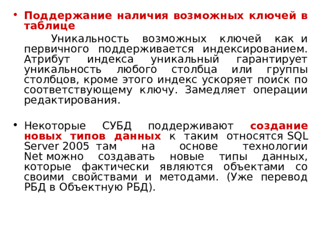 Поддержание наличия возможных ключей в таблице  Уникальность возможных ключей как  и первичного поддерживается индексированием. Атрибут индекса уникальный гарантирует уникальность любого столбца или группы столбцов, кроме этого индекс ускоряет поиск по соответствующему ключу. Замедляет операции редактирования.   Некоторые СУБД поддерживают создание новых типов данных к таким относятся  SQL Server  2005  там на основе технологии Net  можно создавать новые типы данных, которые фактически являются объектами со своими свойствами и методами. (Уже перевод РБД в Объектную РБД). 