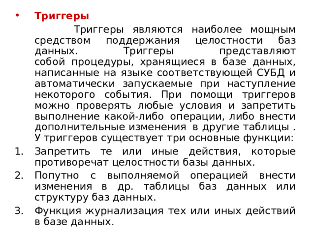 Триггеры  Триггеры являются наиболее мощным средством поддержания целостности баз данных. Триггеры представляют собой  процедуры, хранящиеся в базе данных, написанные на языке соответствующей СУБД и автоматически запускаемые при наступление некоторого события. При помощи триггеров можно проверять любые условия и запретить выполнение какой-либо  операции, либо внести дополнительные изменения  в другие таблицы . У триггеров существует три основные функции: Запретить те или иные действия, которые противоречат целостности базы данных. Попутно с выполняемой операцией внести изменения в др. таблицы баз данных или структуру баз данных. Функция журнализация тех или иных действий в базе данных. 