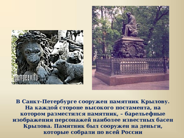 В Санкт-Петербурге сооружен памятник Крылову. На каждой стороне высокого постамента, на котором разместился памятник, – барельефные изображения персонажей наиболее известных басен Крылова. Памятник был сооружен на деньги, которые собрали по всей России 