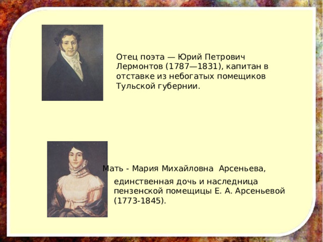 Отец поэта — Юрий Петрович Лермонтов (1787—1831), капитан в отставке из небогатых помещиков Тульской губернии. Мать - Мария Михайловна Арсеньева,  единственная дочь и наследница пензенской помещицы Е. А. Арсеньевой (1773-1845). 