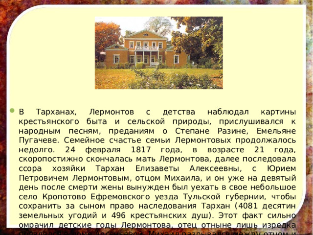 В Тарханах, Лермонтов с детства наблюдал картины крестьянского быта и сельской природы, прислушивался к народным песням, преданиям о Степане Разине, Емельяне Пугачеве. Семейное счастье семьи Лермонтовых продолжалось недолго. 24 февраля 1817 года, в возрасте 21 года, скоропостижно скончалась мать Лермонтова, далее последовала ссора хозяйки Тархан Елизаветы Алексеевны, с Юрием Петровичем Лермонтовым, отцом Михаила, и он уже на девятый день после смерти жены вынужден был уехать в свое небольшое село Кропотово Ефремовского уезда Тульской губернии, чтобы сохранить за сыном право наследования Тархан (4081 десятин земельных угодий и 496 крестьянских душ). Этот факт сильно омрачил детские годы Лермонтова, отец отныне лишь изредка появлялся в доме Арсеньевой. Михаил разрывался между отцом и бабушкой. 