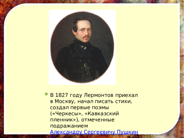 В 1827 году Лермонтов приехал в Москву, начал писать стихи, создал первые поэмы («Черкесы», «Кавказский пленник»), отмеченные подражанием Александру Сергеевичу Пушкину . 