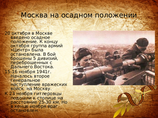 Москва на осадном положении 20 октября в Москве введено осадное положение. К концу октября группа армий «Центр» была остановлена. В бой брошены 5 дивизий, переброшенных с Дальнего Востока. 15-16 ноября 1941г. Началось второе генеральное наступление вражеских войск на Москву. К 23 ноября гитлеровцы подошли к столице на расстояние 25-30 км. Но в конце ноября враг остановлен. 