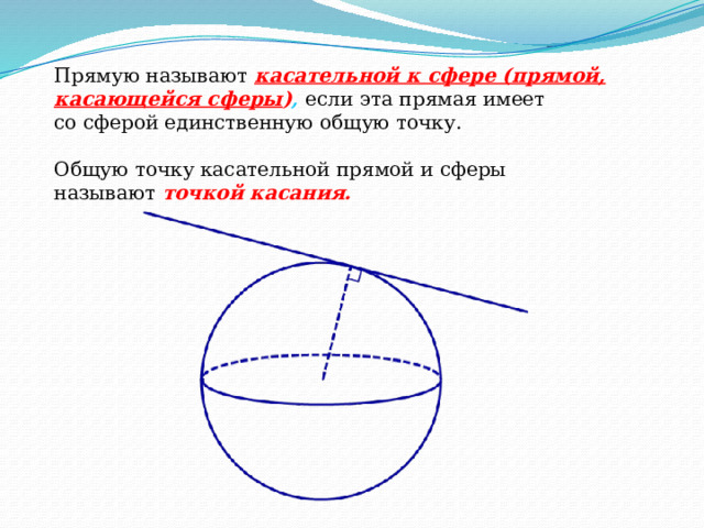 Прямую называют   касательной к сфере (прямой, касающейся сферы ) ,   если эта прямая имеет со сферой единственную общую точку. Общую точку касательной прямой и сферы называют   точкой касания. 