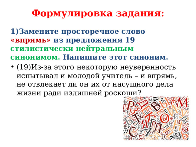 Формулировка задания:   1)Замените просторечное слово «впрямь» из предложения 19 стилистически нейтральным синонимом. Напишите этот синоним. (19)Из-за этого некоторую неуверенность испытывал и молодой учитель – и впрямь, не отвлекает ли он их от насущного дела жизни ради излишней роскоши? 