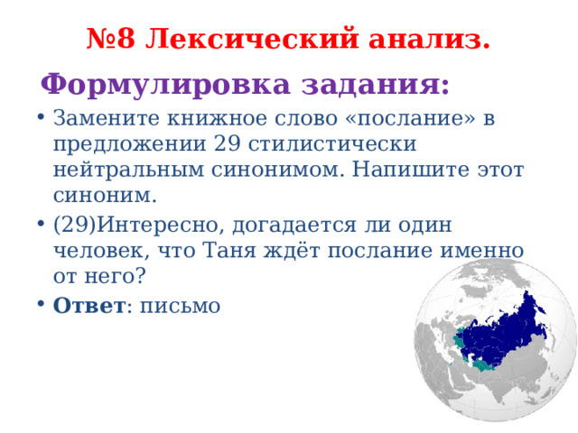 № 8 Лексический анализ.   Формулировка задания:   Замените книжное слово «послание» в предложении 29 стилистически нейтральным синонимом. Напишите этот синоним. (29)Интересно, догадается ли один человек, что Таня ждёт послание именно от него? Ответ : письмо 