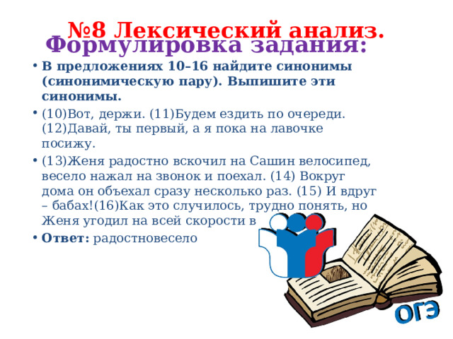 № 8 Лексический анализ.   Формулировка задания:   В предложениях 10–16 найдите синонимы (синонимическую пару). Выпишите эти синонимы. (10)Вот, держи. (11)Будем ездить по очереди. (12)Давай, ты первый, а я пока на лавочке посижу. (13)Женя радостно вскочил на Сашин велосипед, весело нажал на звонок и поехал. (14) Вокруг дома он объехал сразу несколько раз. (15) И вдруг – бабах!(16)Как это случилось, трудно понять, но Женя угодил на всей скорости в клумбу. Ответ: радостновесело 