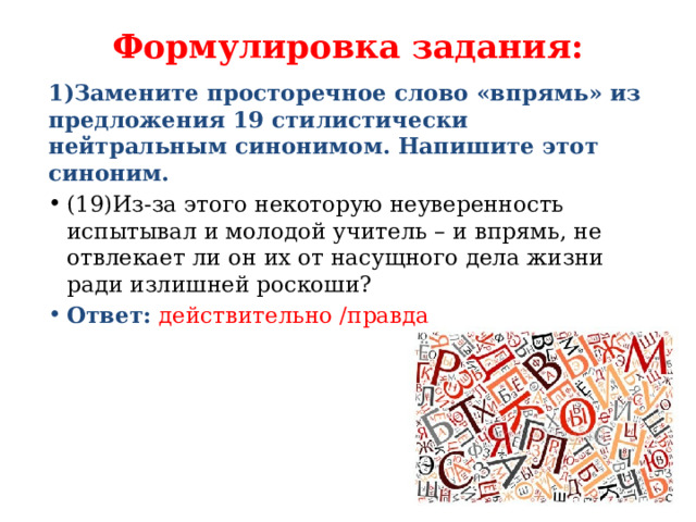 Формулировка задания:   1)Замените просторечное слово «впрямь» из предложения 19 стилистически нейтральным синонимом. Напишите этот синоним. (19)Из-за этого некоторую неуверенность испытывал и молодой учитель – и впрямь, не отвлекает ли он их от насущного дела жизни ради излишней роскоши? Ответ:  действительно /правда 