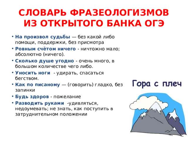 СЛОВАРЬ ФРАЗЕОЛОГИЗМОВ ИЗ ОТКРЫТОГО БАНКА ОГЭ На произвол судьбы — без какой либо помощи, поддержки, без присмотра Ровным счётом ничего - ничтожно мало; абсолютно (ничего). Сколько душе угодно - очень много, в большом количестве чего либо. Уносить ноги - удирать, спасаться бегством. Как по писаному — (говорить) гладко, без запинки Будь здоров - пожелание Разводить руками -удивляться, недоумевать; не знать, как поступить в затруднительном положении 