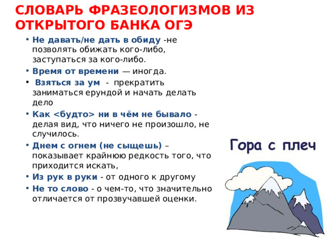 СЛОВАРЬ ФРАЗЕОЛОГИЗМОВ ИЗ ОТКРЫТОГО БАНКА ОГЭ Не давать/не дать в обиду -не позволять обижать кого-либо, заступаться за кого-либо. Время от времени — иногда.  Взяться за ум - прекратить заниматься ерундой и начать делать дело Как  ни в чём не бывало - делая вид, что ничего не произошло, не случилось. Днем с огнем (не сыщешь) – показывает крайнюю редкость того, что приходится искать, Из рук в руки - от одного к другому Не то слово - о чем-то, что значительно отличается от прозвучавшей оценки. 