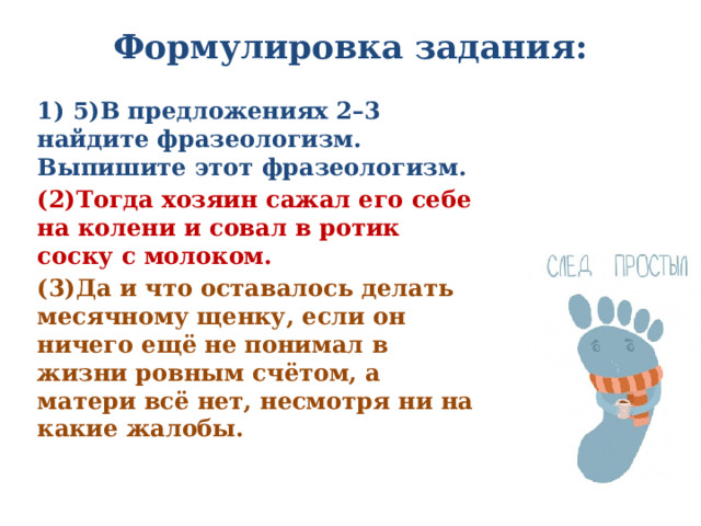 Формулировка задания:   1) 5)В предложениях 2–3 найдите фразеологизм. Выпишите этот фразеологизм. (2)Тогда хозяин сажал его себе на колени и совал в ротик соску с молоком. (3)Да и что оставалось делать месячному щенку, если он ничего ещё не понимал в жизни ровным счётом, а матери всё нет, несмотря ни на какие жалобы. 