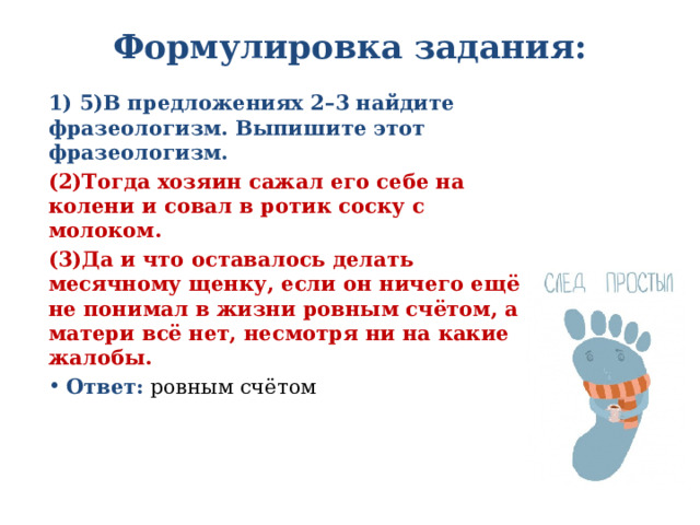 Формулировка задания:   1) 5)В предложениях 2–3 найдите фразеологизм. Выпишите этот фразеологизм. (2)Тогда хозяин сажал его себе на колени и совал в ротик соску с молоком. (3)Да и что оставалось делать месячному щенку, если он ничего ещё не понимал в жизни ровным счётом, а матери всё нет, несмотря ни на какие жалобы. Ответ: ровным счётом 