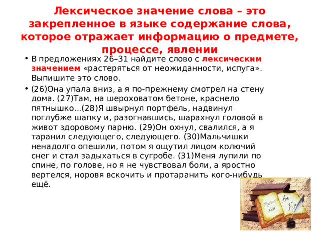 Лексическое значение слова – это закрепленное в языке содержание слова, которое отражает информацию о предмете, процессе, явлении В предложениях 26–31 найдите слово с лексическим значением «растеряться от неожиданности, испуга». Выпишите это слово. (26)Она упала вниз, а я по-прежнему смотрел на стену дома. (27)Там, на шероховатом бетоне, краснело пятнышко...(28)Я швырнул портфель, надвинул поглубже шапку и, разогнавшись, шарахнул головой в живот здоровому парню. (29)Он охнул, свалился, а я таранил следующего, следующего. (30)Мальчишки ненадолго опешили, потом я ощутил лицом колючий снег и стал задыхаться в сугробе. (31)Меня лупили по спине, по голове, но я не чувствовал боли, а яростно вертелся, норовя вскочить и протаранить кого-нибудь ещё. 