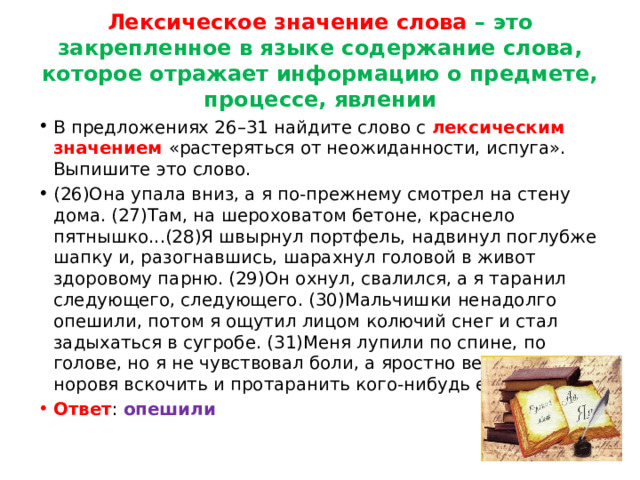 Лексическое значение слова – это закрепленное в языке содержание слова, которое отражает информацию о предмете, процессе, явлении В предложениях 26–31 найдите слово с лексическим значением «растеряться от неожиданности, испуга». Выпишите это слово. (26)Она упала вниз, а я по-прежнему смотрел на стену дома. (27)Там, на шероховатом бетоне, краснело пятнышко...(28)Я швырнул портфель, надвинул поглубже шапку и, разогнавшись, шарахнул головой в живот здоровому парню. (29)Он охнул, свалился, а я таранил следующего, следующего. (30)Мальчишки ненадолго опешили, потом я ощутил лицом колючий снег и стал задыхаться в сугробе. (31)Меня лупили по спине, по голове, но я не чувствовал боли, а яростно вертелся, норовя вскочить и протаранить кого-нибудь ещё. Ответ : опешили 