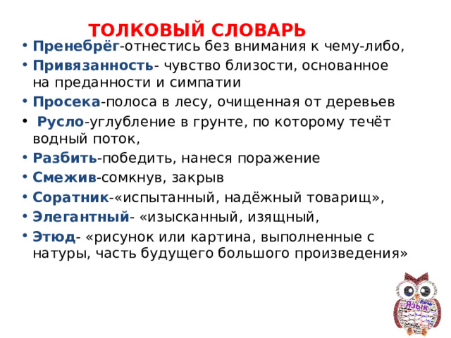 ТОЛКОВЫЙ СЛОВАРЬ Пренебрёг -отнестись без внимания к чему-либо, Привязанность - чувство близости, основанное на преданности и симпатии Просека -полоса в лесу, очищенная от деревьев  Русло -углубление в грунте, по которому течёт водный поток, Разбить -победить, нанеся поражение Смежив -сомкнув, закрыв Соратник -«испытанный, надёжный товарищ», Элегантный - «изысканный, изящный, Этюд - «рисунок или картина, выполненные с натуры, часть будущего большого произведения» 