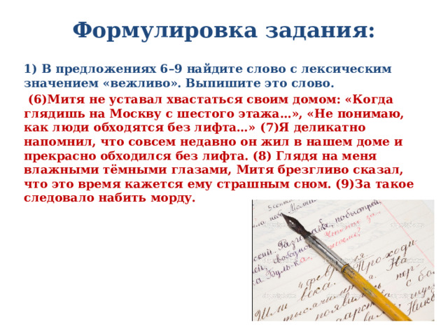 Формулировка задания:   1) В предложениях 6–9 найдите слово с лексическим значением «вежливо». Выпишите это слово.  (6)Митя не уставал хвастаться своим домом: «Когда глядишь на Москву с шестого этажа…», «Не понимаю, как люди обходятся без лифта…» (7)Я деликатно напомнил, что совсем недавно он жил в нашем доме и прекрасно обходился без лифта. (8) Глядя на меня влажными тёмными глазами, Митя брезгливо сказал, что это время кажется ему страшным сном. (9)За такое следовало набить морду.  