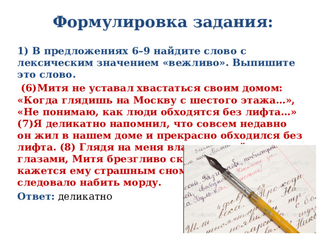 Формулировка задания:   1) В предложениях 6–9 найдите слово с лексическим значением «вежливо». Выпишите это слово.  (6)Митя не уставал хвастаться своим домом: «Когда глядишь на Москву с шестого этажа…», «Не понимаю, как люди обходятся без лифта…» (7)Я деликатно напомнил, что совсем недавно он жил в нашем доме и прекрасно обходился без лифта. (8) Глядя на меня влажными тёмными глазами, Митя брезгливо сказал, что это время кажется ему страшным сном. (9)За такое следовало набить морду. Ответ: деликатно 