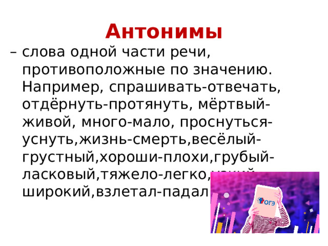 Антонимы – слова одной части речи, противоположные по значению. Например, спрашивать-отвечать, отдёрнуть-протянуть, мёртвый-живой, много-мало, проснуться-уснуть,жизнь-смерть,весёлый-грустный,хороши-плохи,грубый-ласковый,тяжело-легко,узкий-широкий,взлетал-падал. 