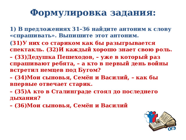 Формулировка задания:   1) В предложениях 31–36 найдите антоним к слову «спрашивать». Выпишите этот антоним. ( 31)У них со стариком как бы разыгрывается спектакль. (32)И каждый хорошо знает свою роль. – (33)Дедушка Пешеходов, – уже в который раз спрашивают ребята, – а кто в первый день войны встретил немцев под Бугом? – (34)Мои сыновья, Семён и Василий, – как бы впервые отвечает старик. – (35)А кто в Сталинграде стоял до последнего дыхания? – (36)Мои сыновья, Семён и Василий  