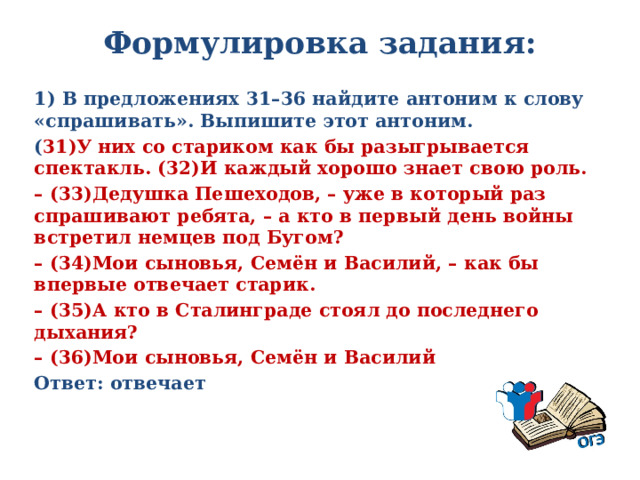 Формулировка задания:   1) В предложениях 31–36 найдите антоним к слову «спрашивать». Выпишите этот антоним. ( 31)У них со стариком как бы разыгрывается спектакль. (32)И каждый хорошо знает свою роль. – (33)Дедушка Пешеходов, – уже в который раз спрашивают ребята, – а кто в первый день войны встретил немцев под Бугом? – (34)Мои сыновья, Семён и Василий, – как бы впервые отвечает старик. – (35)А кто в Сталинграде стоял до последнего дыхания? – (36)Мои сыновья, Семён и Василий Ответ: отвечает 