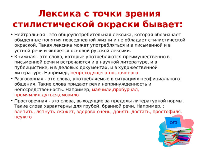 Лексика с точки зрения стилистической окраски бывает: Нейтральная - это общеупотребительная лексика, которая обозначает обыденные понятия повседневной жизни и не обладает стилистической окраской. Такая лексика может употребляться и в письменной и в устной речи и является основой русской лексики. Книжная - это слова, которые употребляются преимущественно в письменной речи и встречаются и в научной литературе, и в публицистике, и в деловых документах, и в художественной литературе. Например, непреходящего-постоянного. Разговорная - это слова, употребляемые в ситуациях неофициального общения. Такие слова придают речи непринужденность и непосредственность. Например, маячили,пробурчал, промямлил,дуться,сморило Просторечная - это слова, выходящие за пределы литературной нормы. Такие слова характерны для грубой, бранной речи. Например, : влепить, ляпнуть-скажет, здорово-очень, донять-достать, простофиля, неужто 