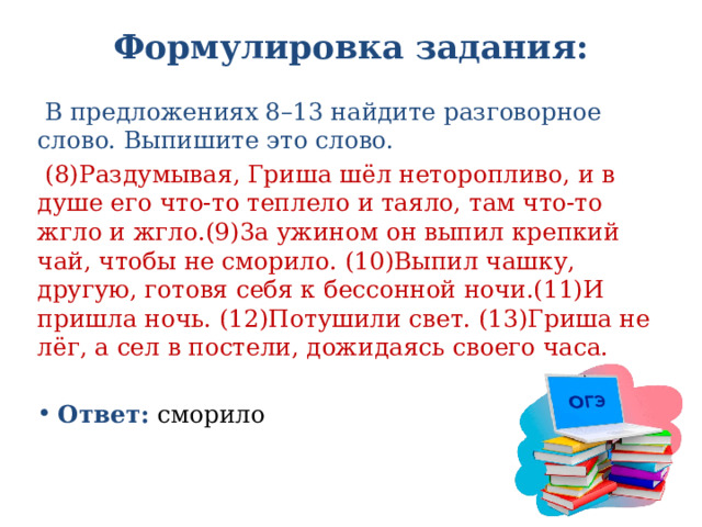 Формулировка задания:    В предложениях 8–13 найдите разговорное слово. Выпишите это слово.  (8)Раздумывая, Гриша шёл неторопливо, и в душе его что-то теплело и таяло, там что-то жгло и жгло.(9)3а ужином он выпил крепкий чай, чтобы не сморило. (10)Выпил чашку, другую, готовя себя к бессонной ночи.(11)И пришла ночь. (12)Потушили свет. (13)Гриша не лёг, а сел в постели, дожидаясь своего часа. Ответ: сморило 