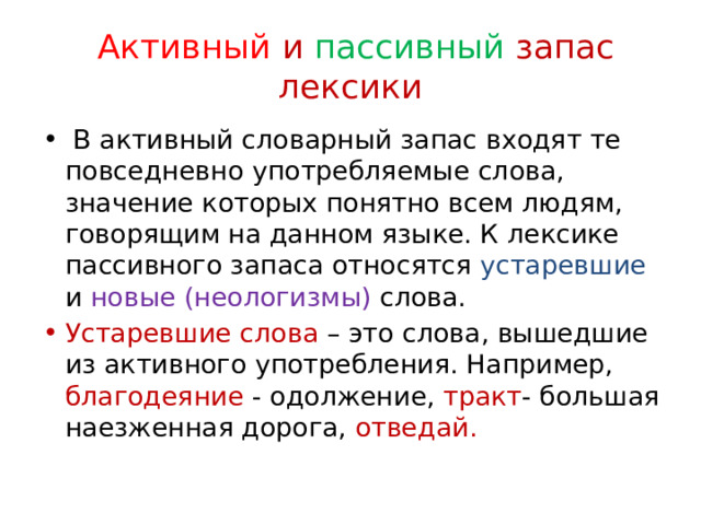  Активный и пассивный запас лексики  В активный словарный запас входят те повседневно употребляемые слова, значение которых понятно всем людям, говорящим на данном языке. К лексике пассивного запаса относятся устаревшие и новые (неологизмы) слова. Устаревшие слова – это слова, вышедшие из активного употребления. Например, благодеяние - одолжение, тракт - большая наезженная дорога, отведай. 