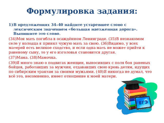 Формулировка задания:   В предложениях 34–40 найдите устаревшее слово с лексическим значением «большая наезженная дорога». Выпишите это слово . (34)Моя мать погибла в осаждённом Ленинграде. (35)В незнакомом селе у колодца я принял чужую мать за свою. (36)Видимо, у всех матерей есть великое сходство, и если одна мать не может прийти к раненому сыну, то у его изголовья становится другая. (37)Мама. (38)Мамочка. (39)Я много знаю о подвигах женщин, выносивших с поля боя раненых бойцов, работавших за мужчин, отдававших свою кровь детям, идущих по сибирским трактам за своими мужьями. (40)Я никогда не думал, что всё это, несомненно, имеет отношение к моей матери. 