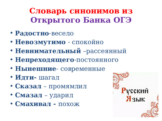 Словарь синонимов из Открытого Банка ОГЭ Радостно -весело Невозмутимо - спокойно Невнимательный –рассеянный Непреходящего -постоянного Нынешние - современные Идти- шагал Сказал – промямлил Смазал – ударил Смахивал - похож 