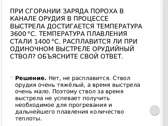 При сгорании заряда пороха в канале орудия в процессе выстрела достигается температура 3600 °С. Температура плавления стали 1400 °С. Расплавится ли при одиночном выстреле орудийный ствол? Объясните свой ответ.   Решение.  Нет, не расплавится. Ствол орудия очень тяжёлый, а время выстрела очень мало. Поэтому ствол за время выстрела не успевает получить необходимое для прогревания и дальнейшего плавления количество теплоты. 