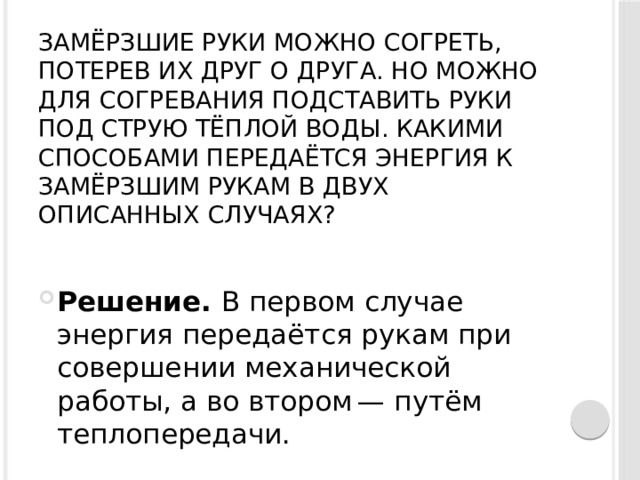 Замёрзшие руки можно согреть, потерев их друг о друга. Но можно для согревания подставить руки под струю тёплой воды. Какими способами передаётся энергия к замёрзшим рукам в двух описанных случаях?   Решение.  В первом случае энергия передаётся рукам при совершении механической работы, а во втором — путём теплопередачи. 
