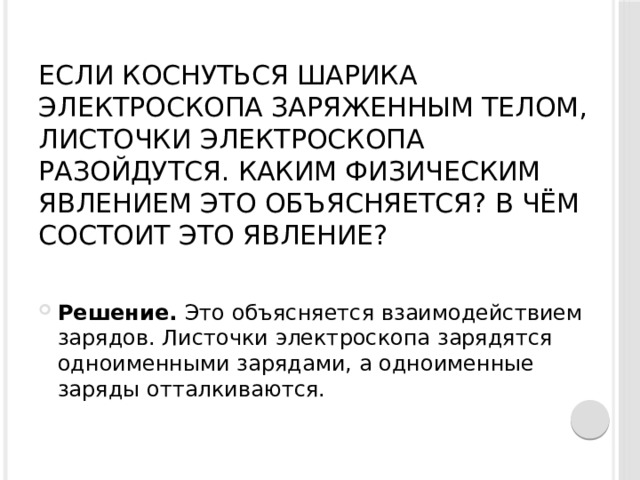 Если коснуться шарика электроскопа заряженным телом, листочки электроскопа разойдутся. Каким физическим явлением это объясняется? В чём состоит это явление?   Решение.  Это объясняется взаимодействием зарядов. Листочки электроскопа зарядятся одноименными зарядами, а одноименные заряды отталкиваются. 