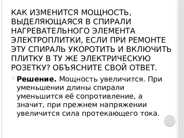 Как изменится мощность, выделяющаяся в спирали нагревательного элемента электроплитки, если при ремонте эту спираль укоротить и включить плитку в ту же электрическую розетку? Объясните свой ответ.   Решение.  Мощность увеличится. При уменьшении длины спирали уменьшится её сопротивление, а значит, при прежнем напряжении увеличится сила протекающего тока. 