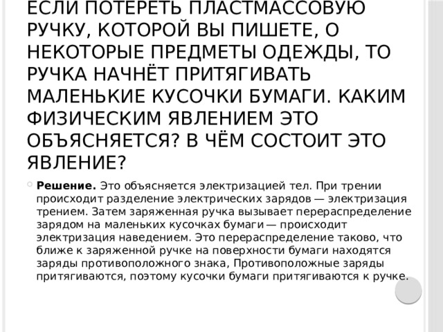 Если потереть пластмассовую ручку, которой вы пишете, о некоторые предметы одежды, то ручка начнёт притягивать маленькие кусочки бумаги. Каким физическим явлением это объясняется? В чём состоит это явление?   Решение.  Это объясняется электризацией тел. При трении происходит разделение электрических зарядов — электризация трением. Затем заряженная ручка вызывает перераспределение зарядом на маленьких кусочках бумаги — происходит электризация наведением. Это перераспределение таково, что ближе к заряженной ручке на поверхности бумаги находятся заряды противоположного знака, Противоположные заряды притягиваются, поэтому кусочки бумаги притягиваются к ручке. 