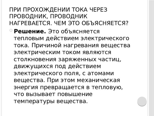 При прохождении тока через проводник, проводник нагревается. Чем это объясняется?   Решение.  Это объясняется тепловым действием электрического тока. Причиной нагревания вещества электрическим током являются столкновения заряженных частиц, движущихся под действием электрического поля, с атомами вещества. При этом механическая энергия превращается в тепловую, что вызывает повышение температуры вещества. 
