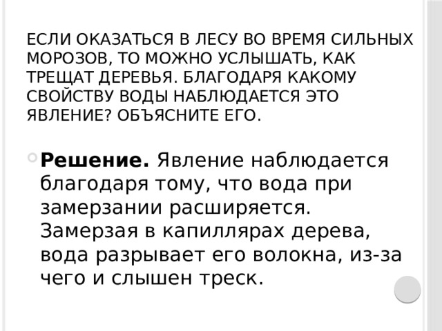 Если оказаться в лесу во время сильных морозов, то можно услышать, как трещат деревья. Благодаря какому свойству воды наблюдается это явление? Объясните его.   Решение.  Явление наблюдается благодаря тому, что вода при замерзании расширяется. Замерзая в капиллярах дерева, вода разрывает его волокна, из-за чего и слышен треск. 