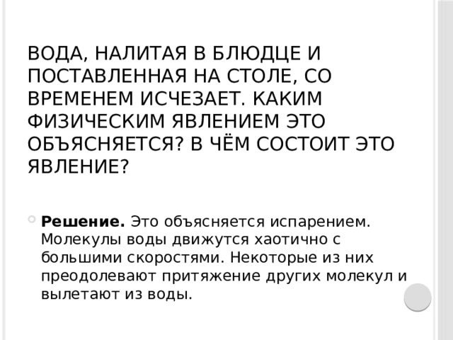 Вода, налитая в блюдце и поставленная на столе, со временем исчезает. Каким физическим явлением это объясняется? В чём состоит это явление?   Решение.  Это объясняется испарением. Молекулы воды движутся хаотично с большими скоростями. Некоторые из них преодолевают притяжение других молекул и вылетают из воды. 