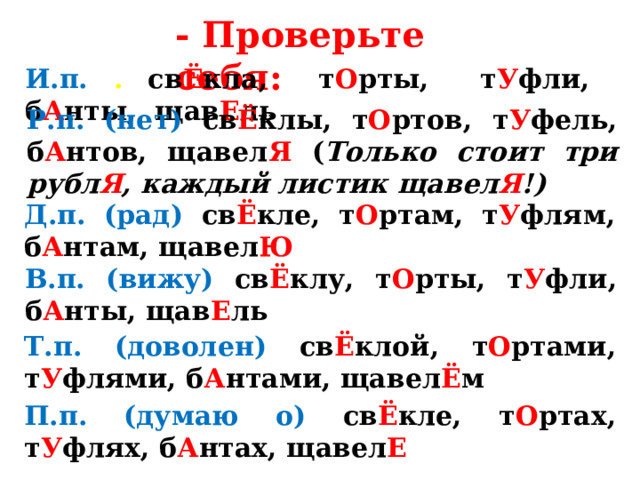 - Проверьте себя: И.п. .  св Ё кла,  т О рты, т У фли, б А нты,  щав Е ль Р.п. (нет) св Ё клы,  т О ртов,  т У фель,  б А нтов, щавел Я  ( Только стоит три рубл Я , каждый листик  щавел Я !) Д.п. (рад) св Ё кле, т О ртам, т У флям, б А нтам, щавел Ю В.п. (вижу) св Ё клу, т О рты, т У фли, б А нты, щав Е ль Т.п. (доволен) св Ё клой, т О ртами, т У флями, б А нтами, щавел Ё м П.п. (думаю о) св Ё кле, т О ртах, т У флях, б А нтах, щавел Е 