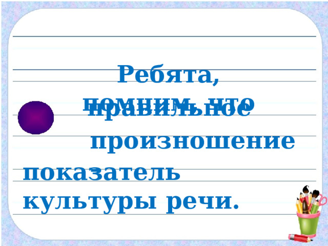 Ребята, помним, что правильное  произношение –  показатель культуры речи. 