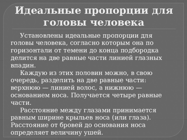 Идеальные пропорции для головы человека  Установлены идеальные пропорции для головы человека, согласно которым она по горизонтали от темени до конца подбородка делится на две равные части линией глазных впадин.  Каждую из этих половин можно, в свою очередь, разделить на две равные части: верхнюю — линией волос, а нижнюю — основанием носа. Получается четыре равные части.  Расстояние между глазами принимается равным ширине крыльев носа (или глаза). Расстояние от бровей до основания носа определяет величину ушей. 