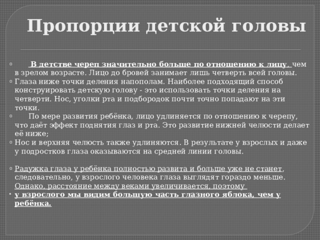 Пропорции детской головы   В детстве череп значительно больше по отношению к лицу , чем в зрелом возрасте. Лицо до бровей занимает лишь четверть всей головы. Глаза ниже точки деления напополам. Наиболее подходящий способ конструировать детскую голову - это использовать точки деления на четверти. Нос, уголки рта и подбородок почти точно попадают на эти точки.  По мере развития ребёнка, лицо удлиняется по отношению к черепу, что даёт эффект поднятия глаз и рта. Это развитие нижней челюсти делает её ниже; Нос и верхняя челюсть также удлиняются. В результате у взрослых и даже у подростков глаза оказываются на средней линии головы. Радужка глаза у ребёнка полностью развита и больше уже не станет , следовательно, у взрослого человека глаза выглядят гораздо меньше. Однако, расстояние между веками увеличивается, поэтому у взрослого мы видим большую часть глазного яблока, чем у ребёнка. 