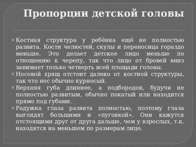 Пропорции детской головы Костная структура у ребёнка ещё не полностью развита. Кости челюстей, скулы и переносица гораздо меньше. Это делает детское лицо меньше по отношению к черепу, так что лицо от бровей вниз занимает только четверть всей площади головы. Носовой хрящ отстоит далеко от костной структуры, так что нос обычно курносый. Верхняя губа длиннее, а подбородок, будучи не полностью развитым, обычно покатый или находится прямо под губами. Радужка глаза развита полностью, поэтому глаза выглядят большими и «пуговкой». Они кажутся отстоящими друг от друга дальше, чем у взрослых, т.к. находятся на меньшем по размерам лице. 